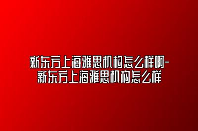 新东方上海雅思机构怎么样啊-新东方上海雅思机构怎么样