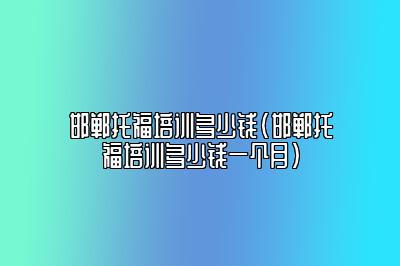 邯郸托福培训多少钱(邯郸托福培训多少钱一个月)