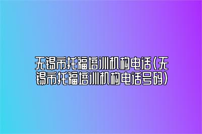 无锡市托福培训机构电话(无锡市托福培训机构电话号码)