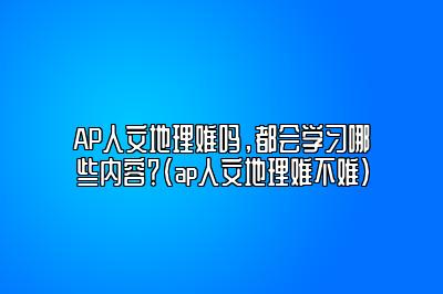 AP人文地理难吗，都会学习哪些内容？(ap人文地理难不难)