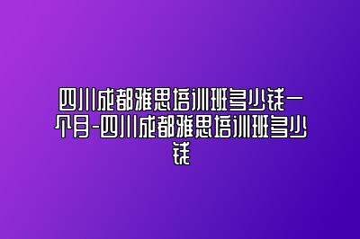 四川成都雅思培训班多少钱一个月-四川成都雅思培训班多少钱