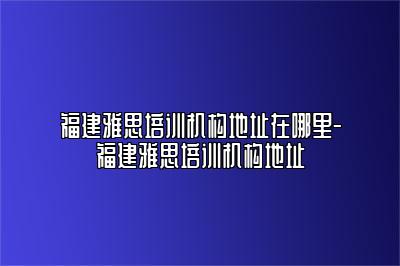福建雅思培训机构地址在哪里-福建雅思培训机构地址