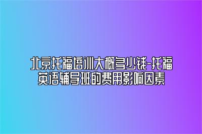 北京托福培训大概多少钱-托福英语辅导班的费用影响因素