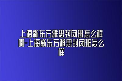 上海新东方雅思封闭班怎么样啊-上海新东方雅思封闭班怎么样