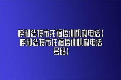 呼和浩特市托福培训机构电话(呼和浩特市托福培训机构电话号码)