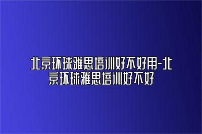 北京环球雅思培训好不好用-北京环球雅思培训好不好