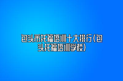 包头市托福培训十大排行(包头托福培训学校)