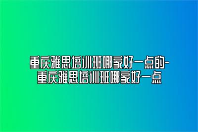 重庆雅思培训班哪家好一点的-重庆雅思培训班哪家好一点