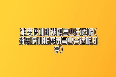 雅思培训班费用多少合适呢(雅思培训班费用多少合适呢知乎)