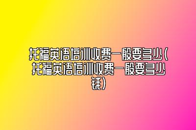 托福英语培训收费一般要多少(托福英语培训收费一般要多少钱)