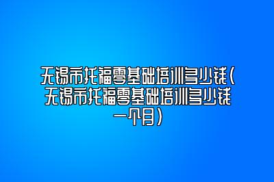 无锡市托福零基础培训多少钱(无锡市托福零基础培训多少钱一个月)