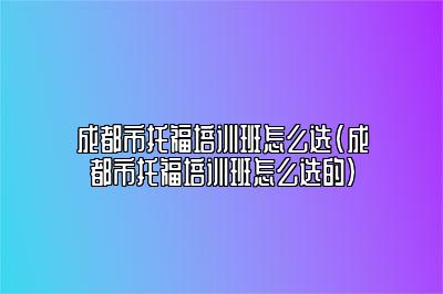 成都市托福培训班怎么选(成都市托福培训班怎么选的)