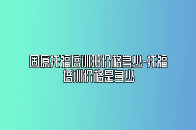 固原托福培训班价格多少-托福培训价格是多少