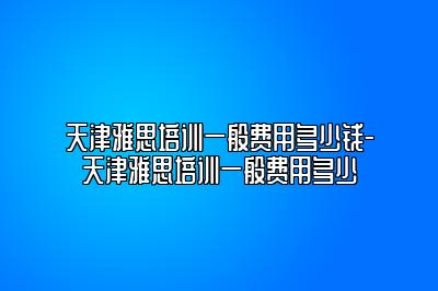 天津雅思培训一般费用多少钱-天津雅思培训一般费用多少