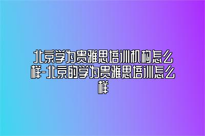 北京学为贵雅思培训机构怎么样-北京的学为贵雅思培训怎么样