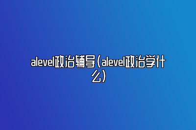 alevel政治辅导（alevel政治学什么）
