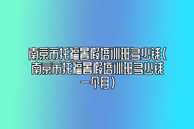 南京市托福暑假培训班多少钱(南京市托福暑假培训班多少钱一个月)