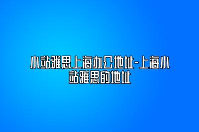 小站雅思上海办公地址-上海小站雅思的地址