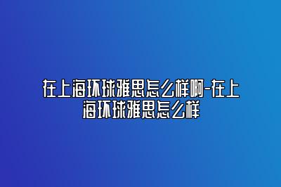 在上海环球雅思怎么样啊-在上海环球雅思怎么样