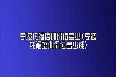 宁波托福培训价位多少(宁波托福培训价位多少钱)