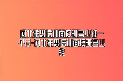 河北雅思培训面授班多少钱一个月-河北雅思培训面授班多少钱