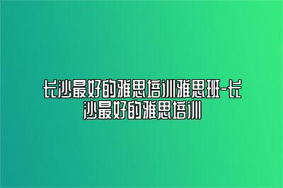 长沙最好的雅思培训雅思班-长沙最好的雅思培训