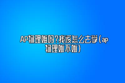 AP物理难吗？我该怎么去学(ap物理难不难)