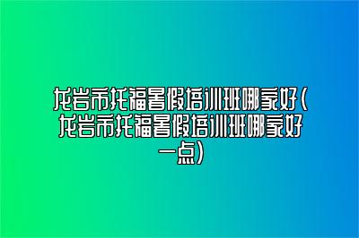 龙岩市托福暑假培训班哪家好(龙岩市托福暑假培训班哪家好一点)