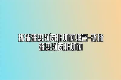 环球雅思封闭班如何报名-环球雅思封闭班如何