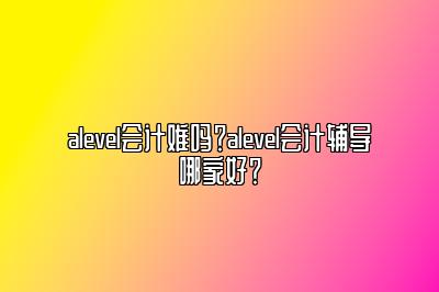 alevel会计难吗？alevel会计辅导哪家好？