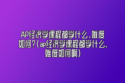 AP经济学课程都学什么，难度如何？(ap经济学课程都学什么,难度如何啊)