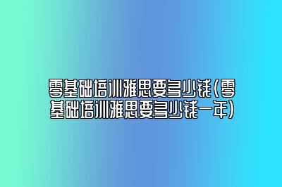 零基础培训雅思要多少钱(零基础培训雅思要多少钱一年)