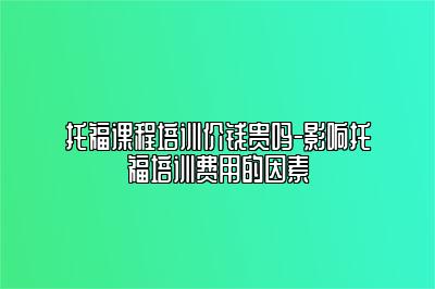 托福课程培训价钱贵吗-影响托福培训费用的因素