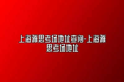 上海雅思考场地址查询-上海雅思考场地址