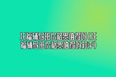 托福辅导班价格贵值得吗(托福辅导班价格贵值得吗知乎)