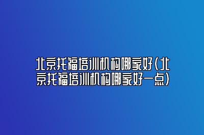 北京托福培训机构哪家好(北京托福培训机构哪家好一点)