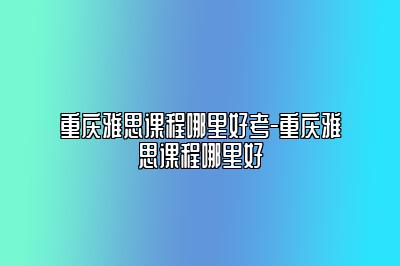 重庆雅思课程哪里好考-重庆雅思课程哪里好