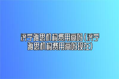 济宁雅思机构费用高吗(济宁雅思机构费用高吗现在)