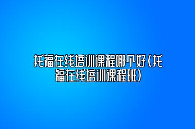 托福在线培训课程哪个好(托福在线培训课程班)