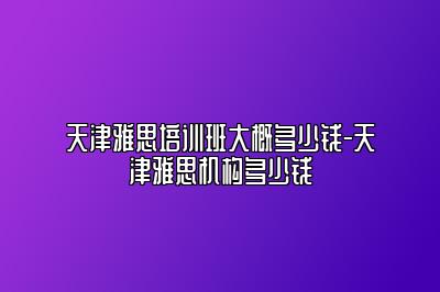 天津雅思培训班大概多少钱-天津雅思机构多少钱