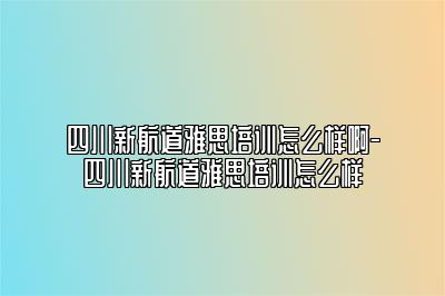 四川新航道雅思培训怎么样啊-四川新航道雅思培训怎么样