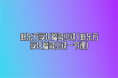 新东方学托福多少钱(新东方学托福多少钱一节课)