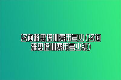 咨询雅思培训费用多少(咨询雅思培训费用多少钱)