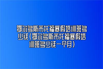 鄂尔多斯市托福寒假培训班多少钱(鄂尔多斯市托福寒假培训班多少钱一个月)