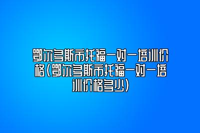 鄂尔多斯市托福一对一培训价格(鄂尔多斯市托福一对一培训价格多少)