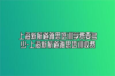 上海新航道雅思培训学费要多少-上海新航道雅思培训收费