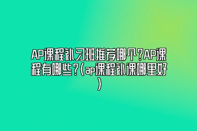 AP课程补习班推荐哪个？AP课程有哪些？(ap课程补课哪里好)