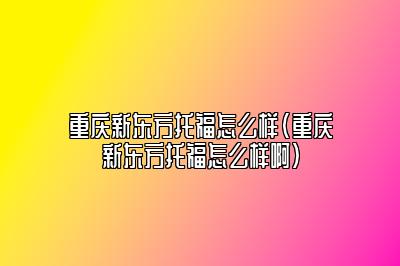 重庆新东方托福怎么样(重庆新东方托福怎么样啊)