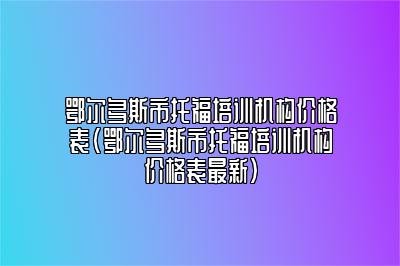 鄂尔多斯市托福培训机构价格表(鄂尔多斯市托福培训机构价格表最新)