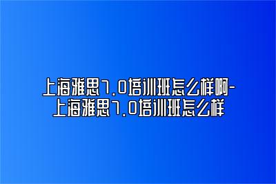 上海雅思7.0培训班怎么样啊-上海雅思7.0培训班怎么样